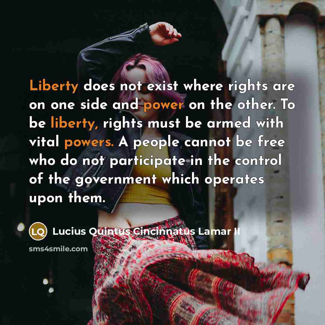 “Liberty does not exist where rights are on one side and power on the other. To be liberty, rights must be armed with vital powers. A people cannot be free who do not participate in the control of the government which operates upon them.” quote by Lucius Quintus Cincinnatus Lamar II