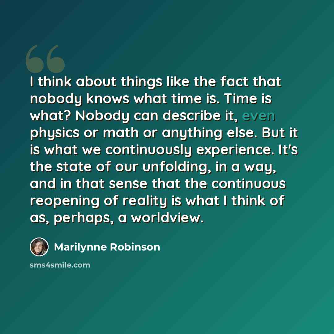“I think about things like the fact that nobody knows what time is. Time is what? Nobody can describe it, even physics or math or anything else. But it is what we continuously experience. It's the state of our unfolding, in a way, and in that sense that the continuous reopening of reality is what I…” quote by Marilynne Robinson