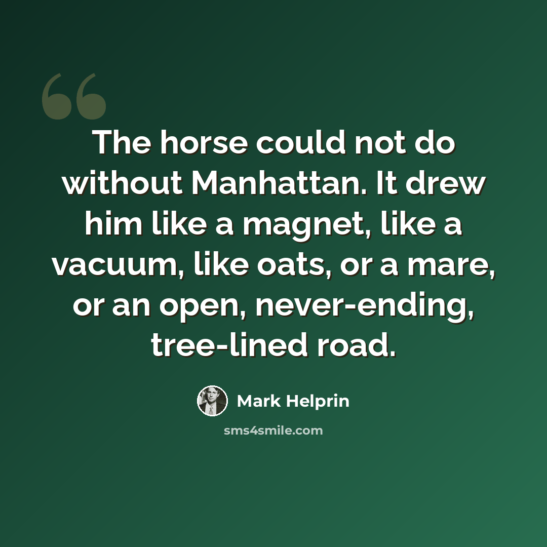 “The horse could not do without Manhattan. It drew him like a magnet, like a vacuum, like oats, or a mare, or an open, never-ending, tree-lined road.” quote by Mark Helprin