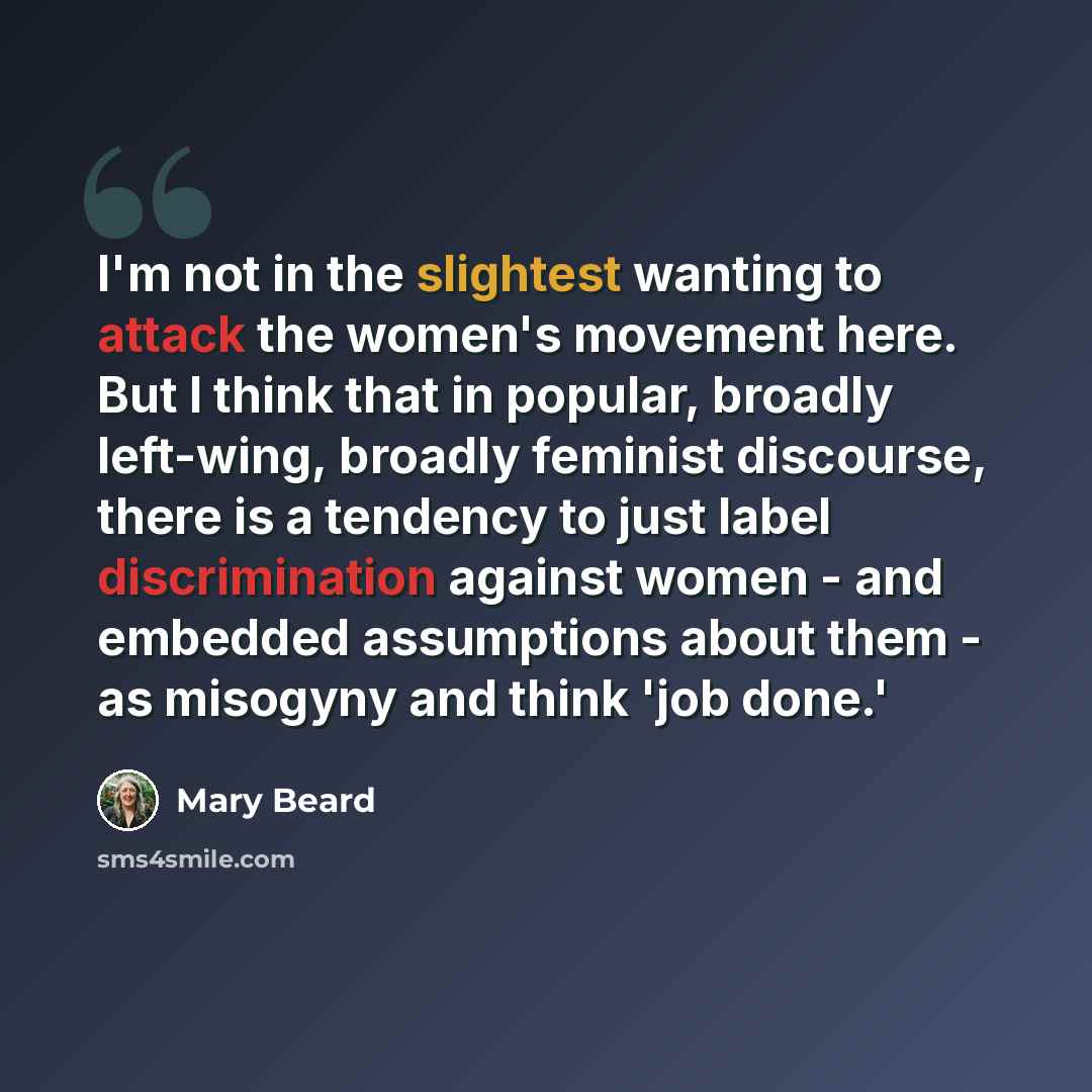 “I'm not in the slightest wanting to attack the women's movement here. But I think that in popular, broadly left-wing, broadly feminist discourse, there is a tendency to just label discrimination against women - and embedded assumptions about them - as misogyny and think 'job done.'” quote by Mary Beard