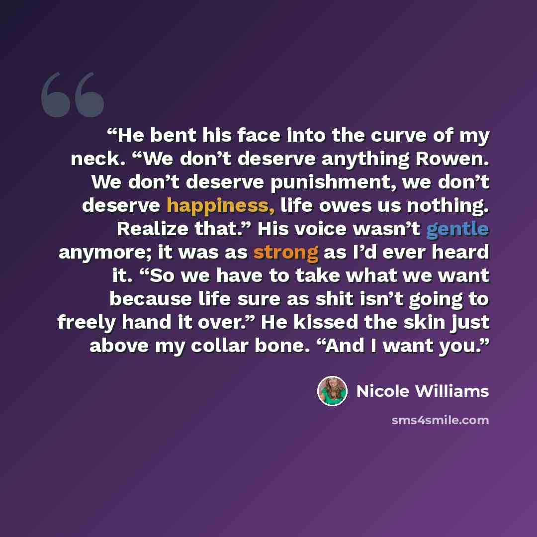 “He bent his face into the curve of my neck. “We don’t deserve anything Rowen. We don’t deserve punishment, we don’t deserve happiness, life owes us nothing. Realize that.” His voice wasn’t gentle anymore; it was as strong as I’d ever heard it. “So we have to take what we want because life sure as…” quote by Nicole Williams