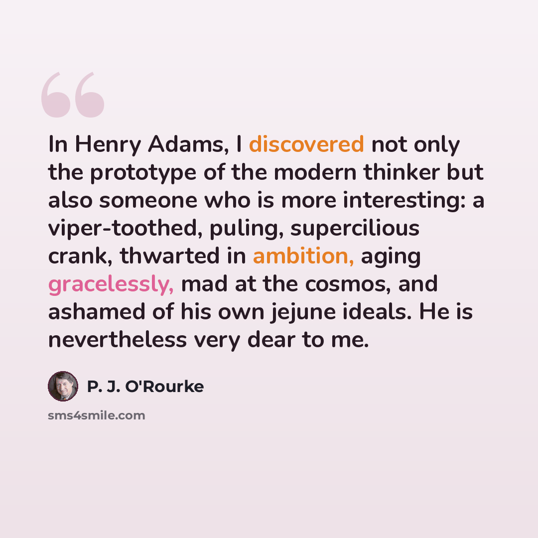 “In Henry Adams, I discovered not only the prototype of the modern thinker but also someone who is more interesting: a viper-toothed, puling, supercilious crank, thwarted in ambition, aging gracelessly, mad at the cosmos, and ashamed of his own jejune ideals. He is nevertheless very dear to me.” quote by P. J. O'Rourke
