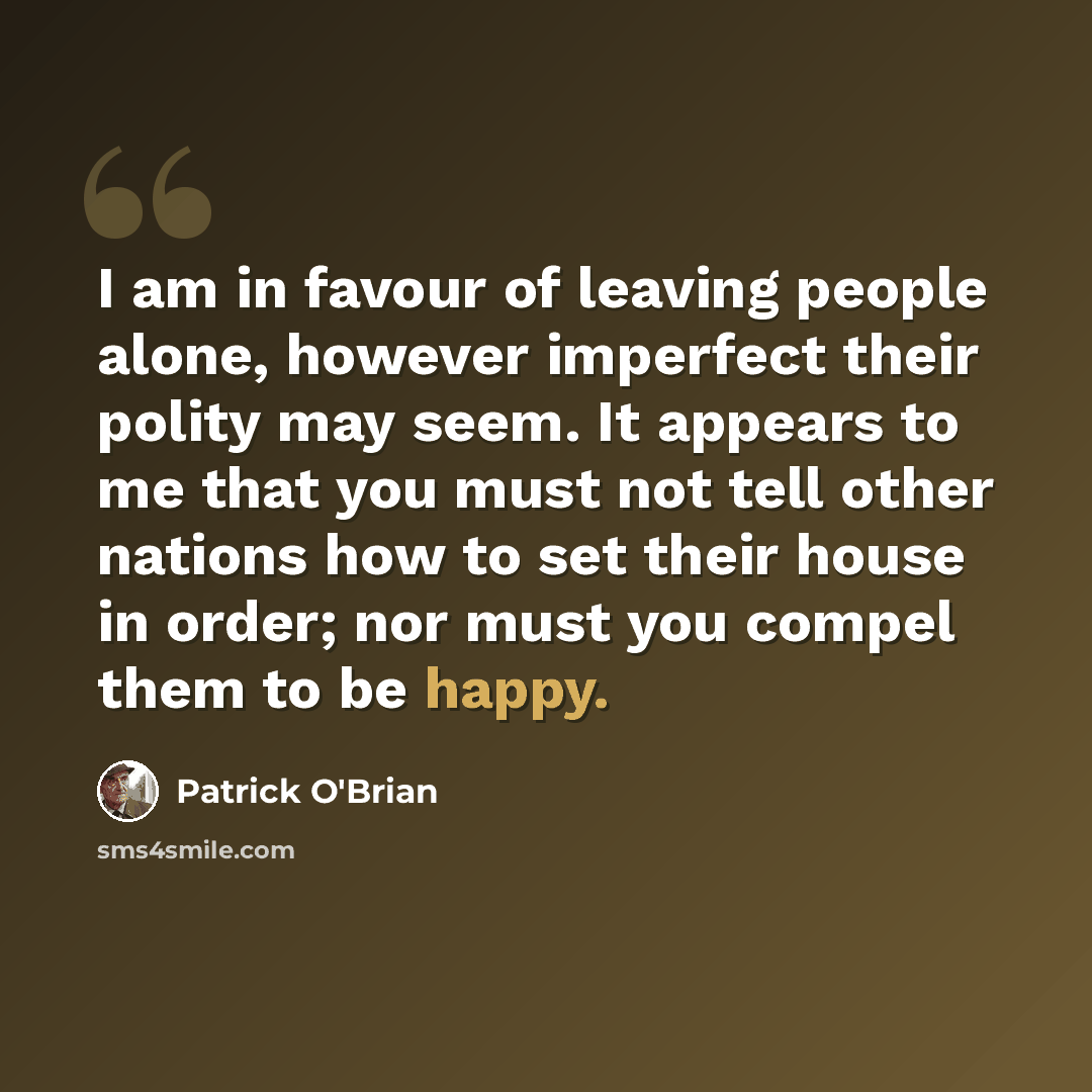 “I am in favour of leaving people alone, however imperfect their polity may seem. It appears to me that you must not tell other nations how to set their house in order; nor must you compel them to be happy.” quote by Patrick O'Brian