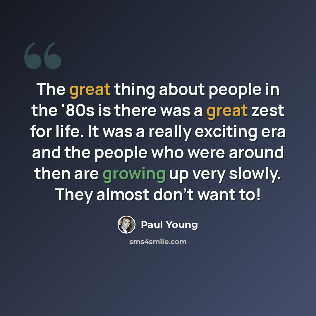 “The great thing about people in the '80s is there was a great zest for life. It was a really exciting era and the people who were around then are growing up very slowly. They almost don't want to!” quote by Paul Young