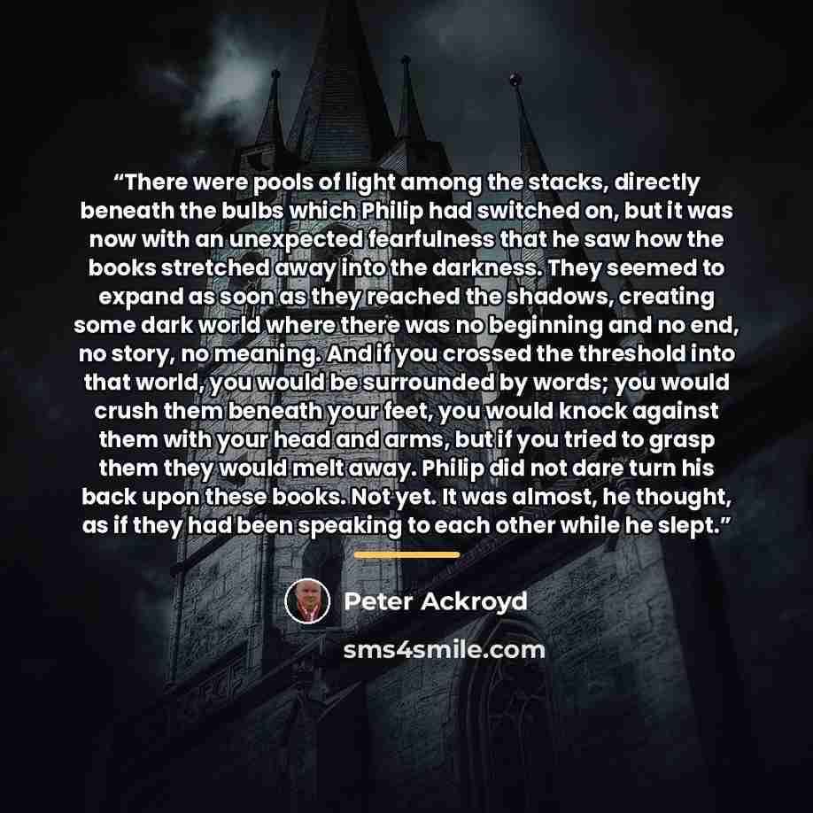 “There were pools of light among the stacks, directly beneath the bulbs which Philip had switched on, but it was now with an unexpected fearfulness that he saw how the books stretched away into the darkness. They seemed to expand as soon as they reached the shadows, creating some dark world where…” quote by Peter Ackroyd