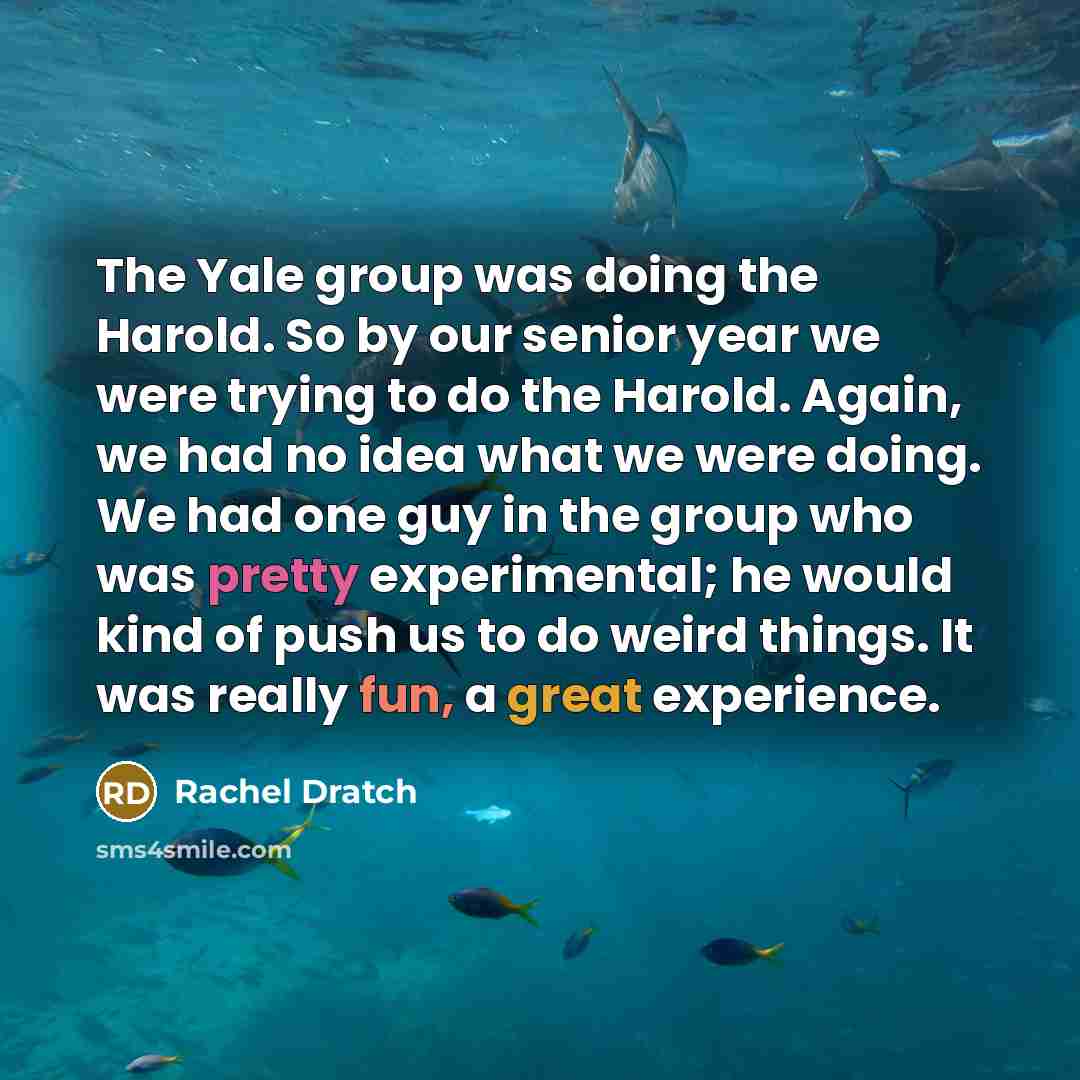 “The Yale group was doing the Harold. So by our senior year we were trying to do the Harold. Again, we had no idea what we were doing. We had one guy in the group who was pretty experimental; he would kind of push us to do weird things. It was really fun, a great experience.” quote by Rachel Dratch