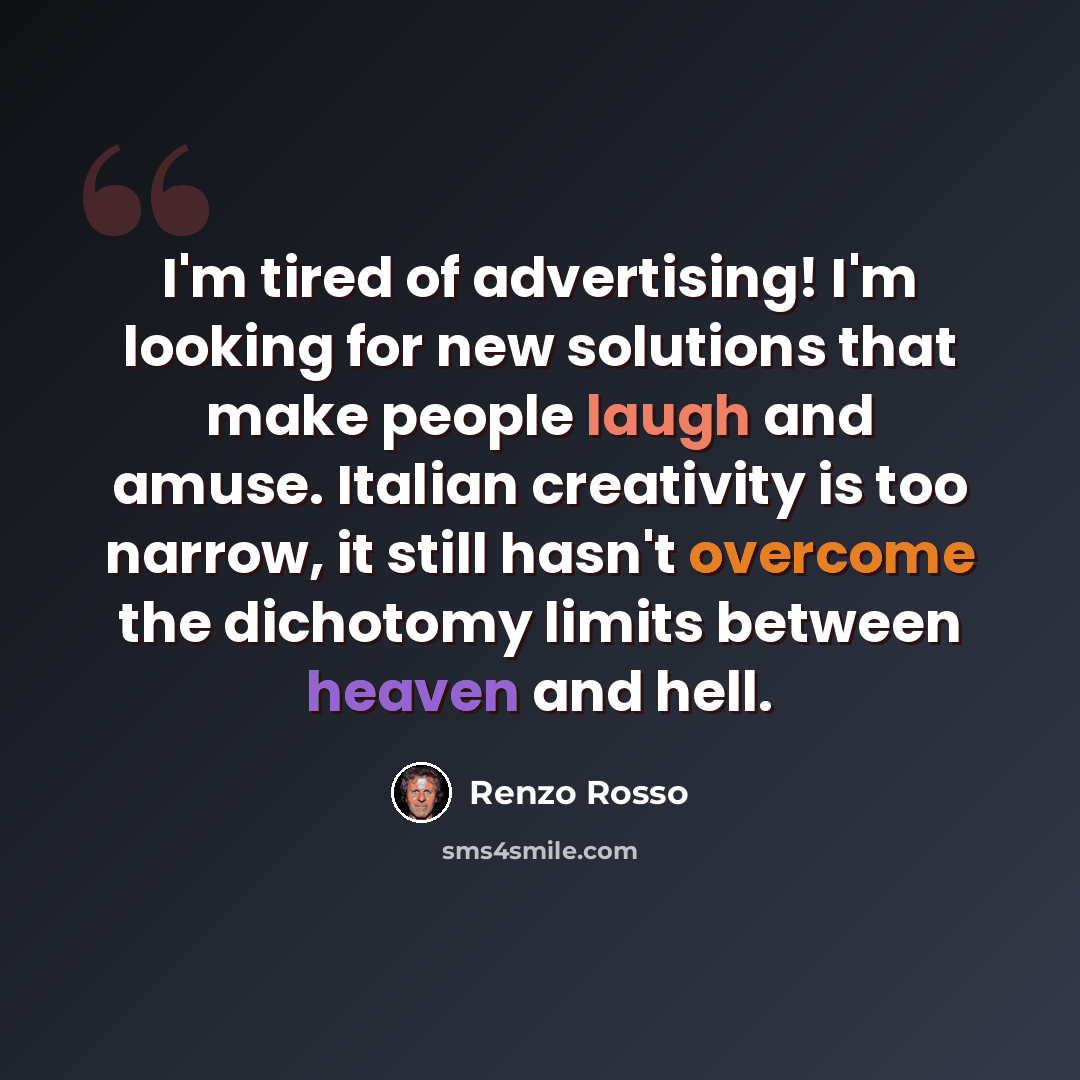“I'm tired of advertising! I'm looking for new solutions that make people laugh and amuse. Italian creativity is too narrow, it still hasn't overcome the dichotomy limits between heaven and hell.” quote by Renzo Rosso