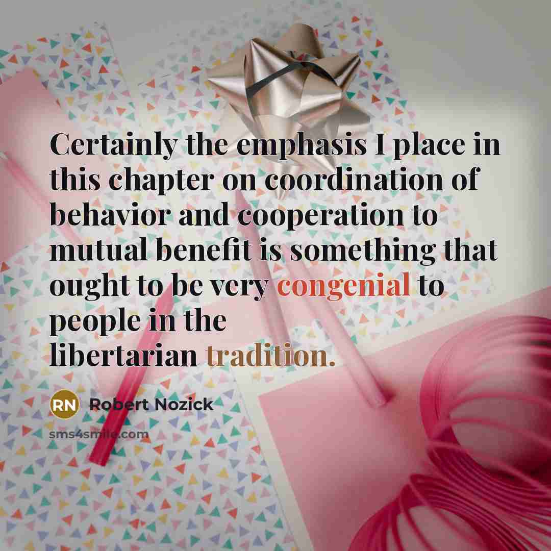 “Certainly the emphasis I place in this chapter on coordination of behavior and cooperation to mutual benefit is something that ought to be very congenial to people in the libertarian tradition.” quote by Robert Nozick