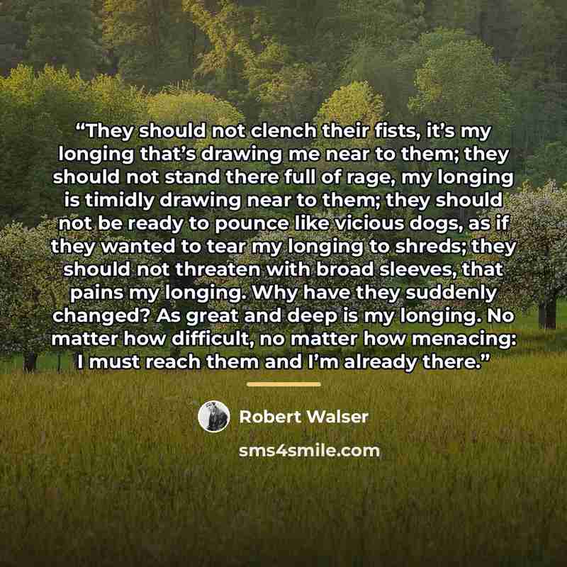 “They should not clench their fists, it’s my longing that’s drawing me near to them; they should not stand there full of rage, my longing is timidly drawing near to them; they should not be ready to pounce like vicious dogs, as if they wanted to tear my longing to shreds; they should not threaten…” quote by Robert Walser