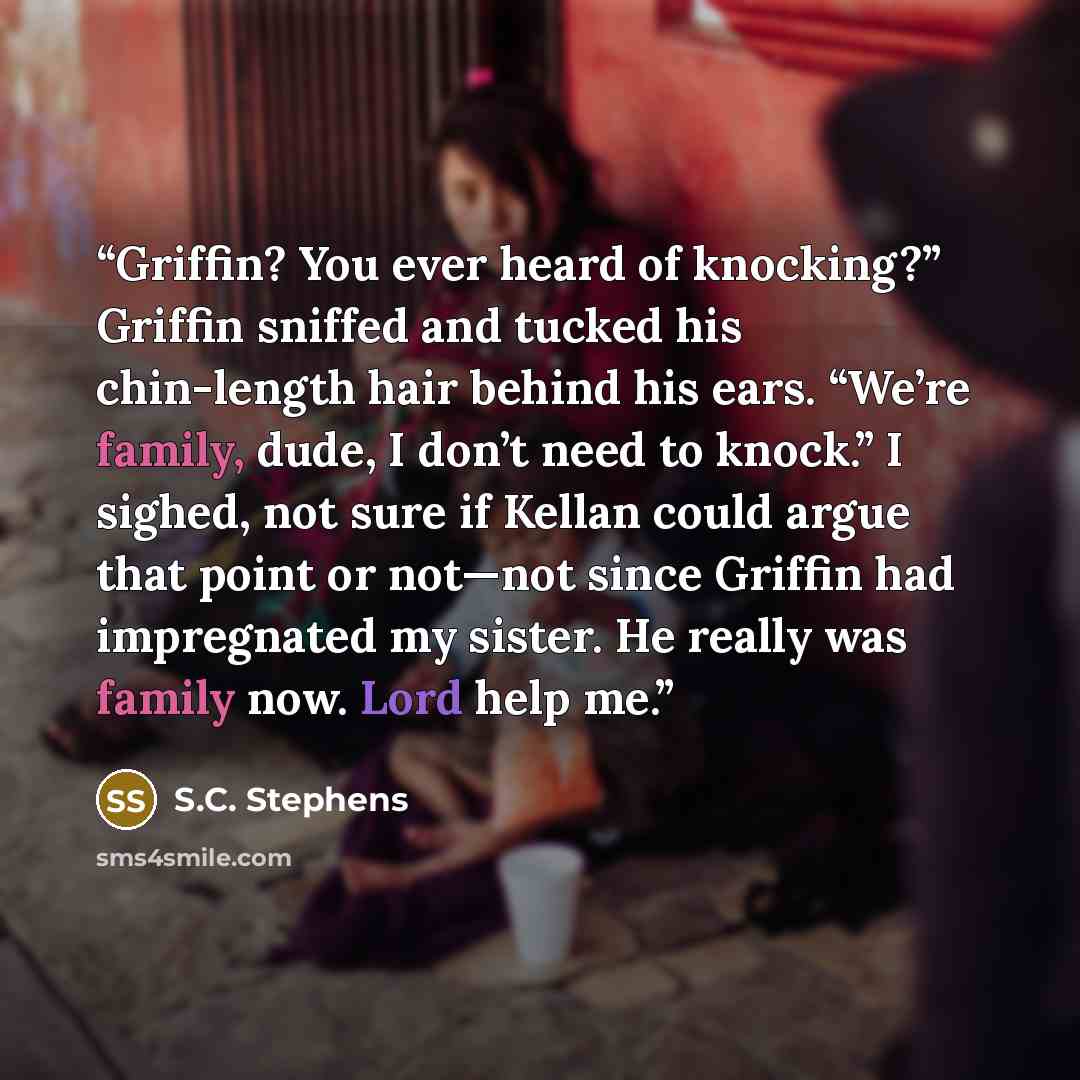 “Griffin? You ever heard of knocking?” Griffin sniffed and tucked his chin-length hair behind his ears. “We’re family, dude, I don’t need to knock.” I sighed, not sure if Kellan could argue that point or not—not since Griffin had impregnated my sister. He really was family now. Lord help me.” quote by S.C. Stephens