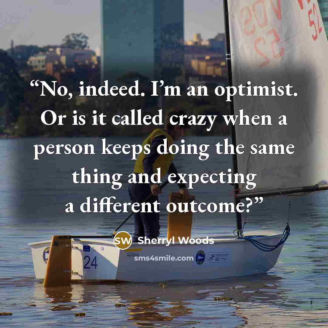 “No, indeed. I’m an optimist. Or is it called crazy when a person keeps doing the same thing and expecting a different outcome?” quote by Sherryl Woods
