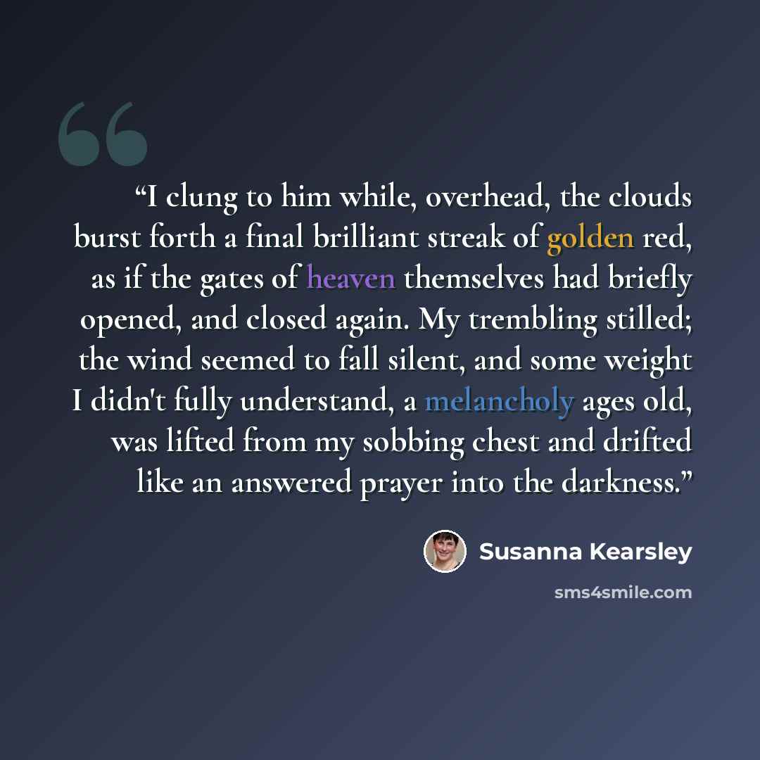“I clung to him while, overhead, the clouds burst forth a final brilliant streak of golden red, as if the gates of heaven themselves had briefly opened, and closed again. My trembling stilled; the wind seemed to fall silent, and some weight I didn't fully understand, a melancholy ages old, was…” quote by Susanna Kearsley