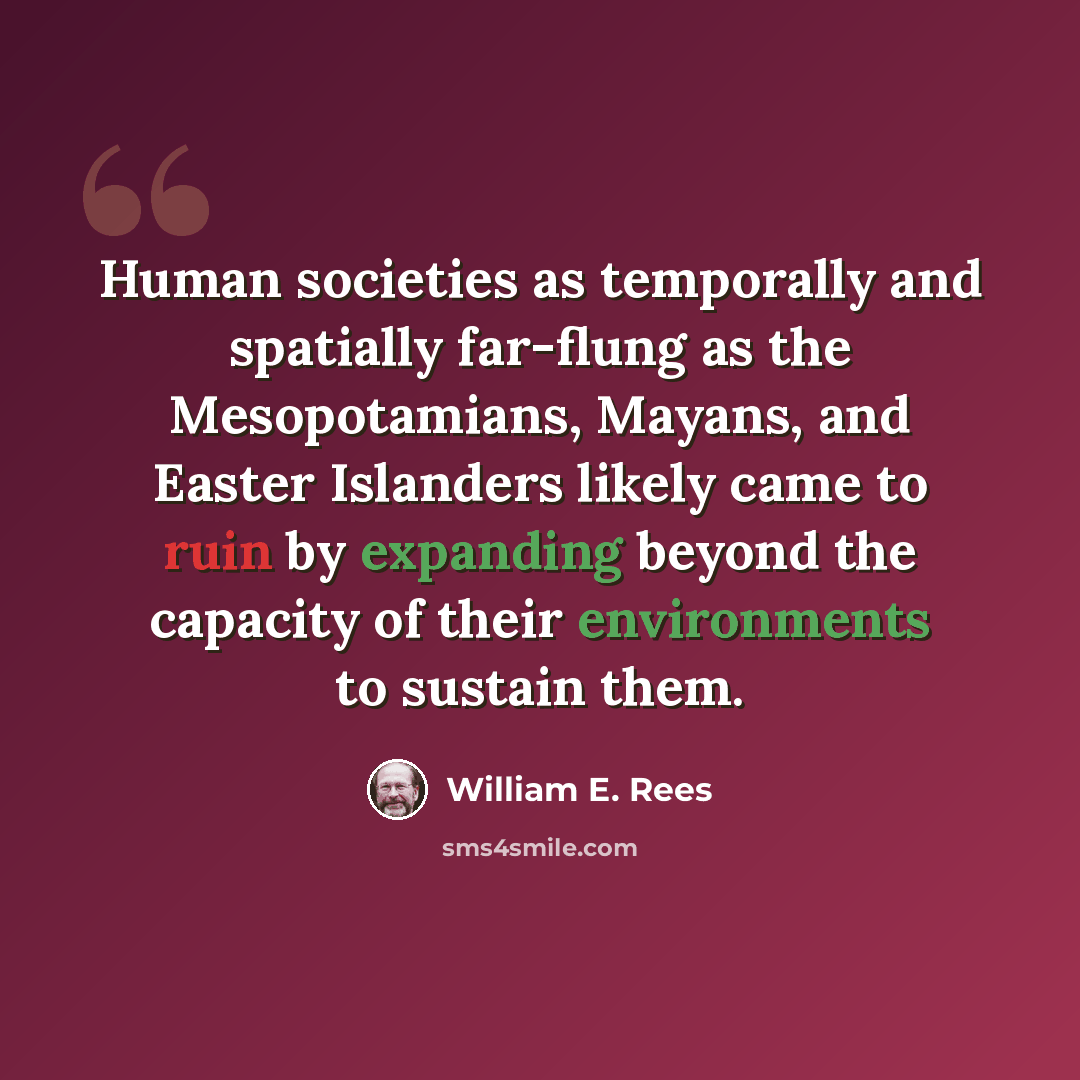 “Human societies as temporally and spatially far-flung as the Mesopotamians, Mayans, and Easter Islanders likely came to ruin by expanding beyond the capacity of their environments to sustain them.” quote by William E. Rees