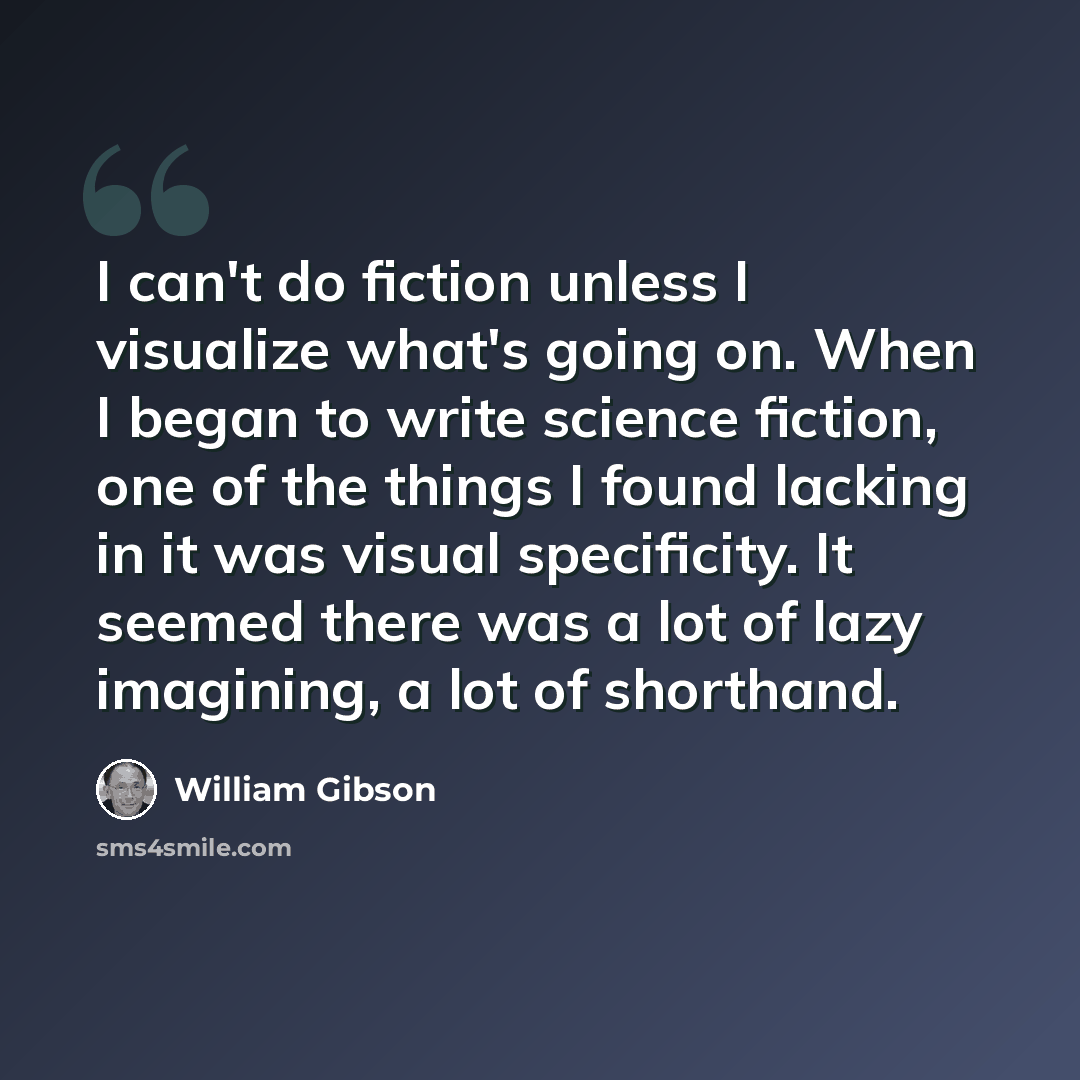 “I can't do fiction unless I visualize what's going on. When I began to write science fiction, one of the things I found lacking in it was visual specificity. It seemed there was a lot of lazy imagining, a lot of shorthand.” quote by William Gibson