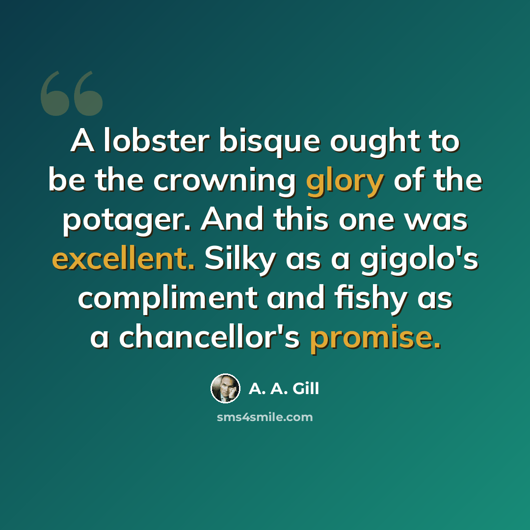 “A lobster bisque ought to be the crowning glory of the potager. And this one was excellent. Silky as a gigolo's compliment and fishy as a chancellor's promise.” quote by A. A. Gill