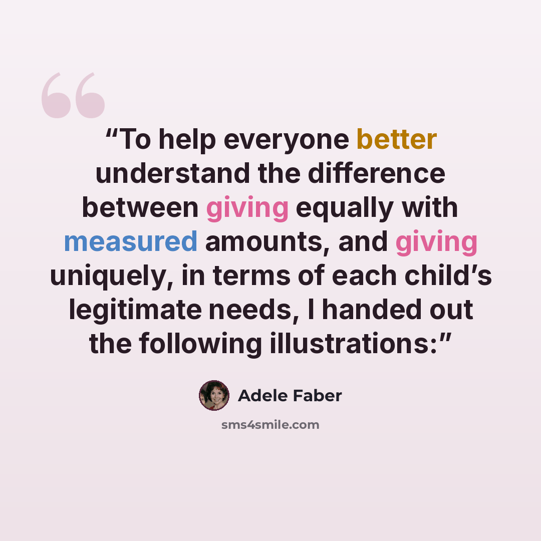 “To help everyone better understand the difference between giving equally with measured amounts, and giving uniquely, in terms of each child’s legitimate needs, I handed out the following illustrations:” quote by Adele Faber