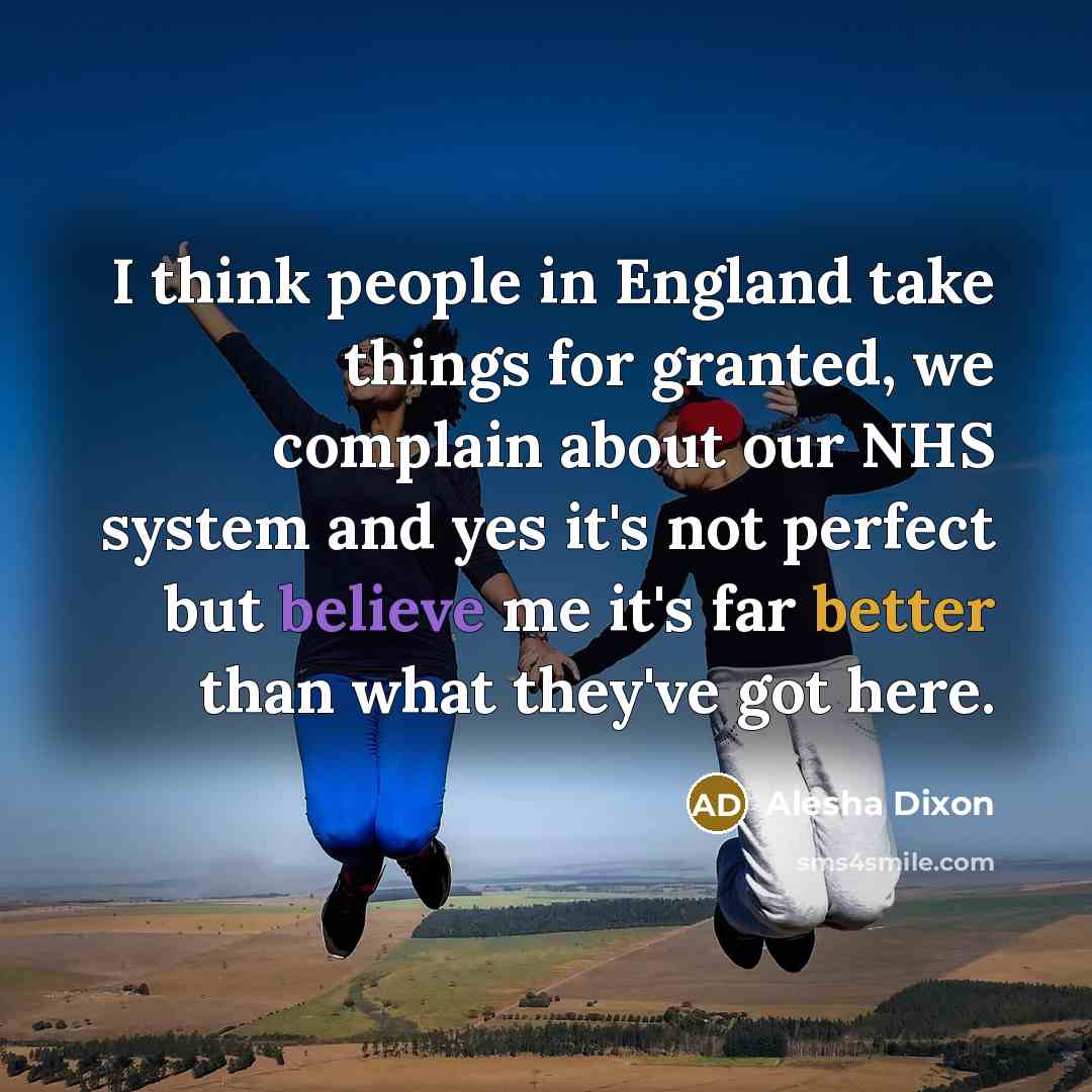 “I think people in England take things for granted, we complain about our NHS system and yes it's not perfect but believe me it's far better than what they've got here.” quote by Alesha Dixon