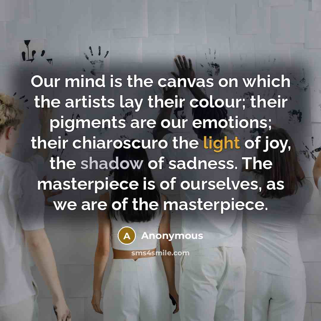 “Our mind is the canvas on which the artists lay their colour; their pigments are our emotions; their chiaroscuro the light of joy, the shadow of sadness. The masterpiece is of ourselves, as we are of the masterpiece.” quote by Anonymous