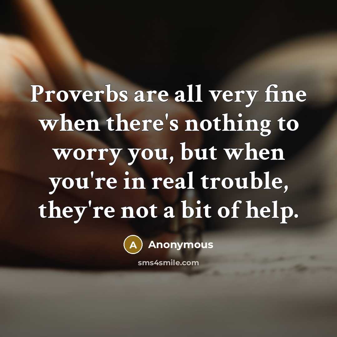 “Proverbs are all very fine when there's nothing to worry you, but when you're in real trouble, they're not a bit of help.” quote by Anonymous