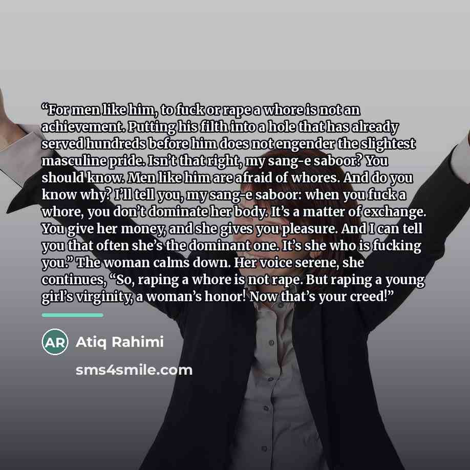 “For men like him, to fuck or rape a whore is not an achievement. Putting his filth into a hole that has already served hundreds before him does not engender the slightest masculine pride. Isn’t that right, my sang-e saboor? You should know. Men like him are afraid of whores. And do you know why?…” quote by Atiq Rahimi