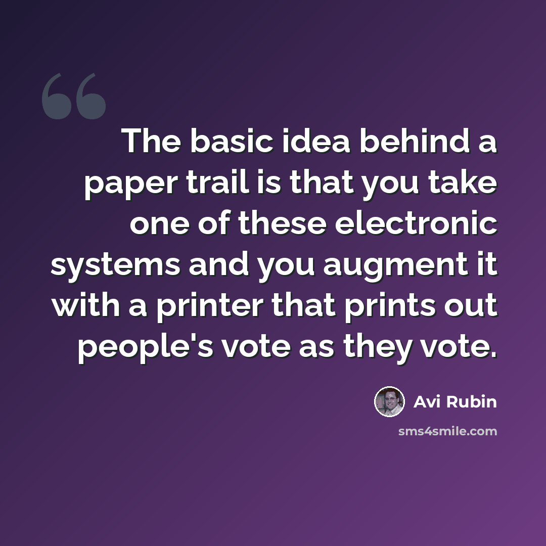 “The basic idea behind a paper trail is that you take one of these electronic systems and you augment it with a printer that prints out people's vote as they vote.” quote by Avi Rubin