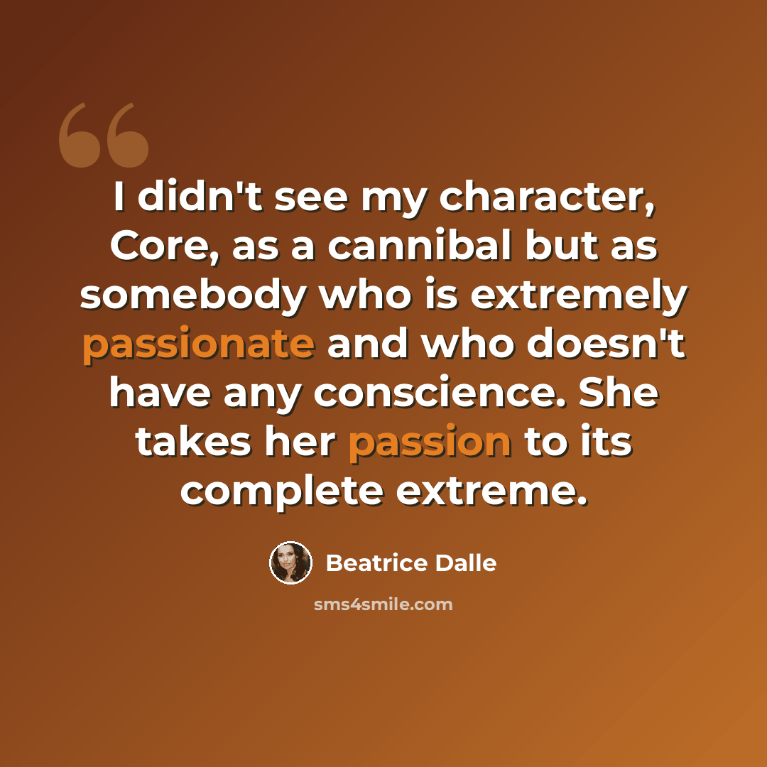 “I didn't see my character, Core, as a cannibal but as somebody who is extremely passionate and who doesn't have any conscience. She takes her passion to its complete extreme.” quote by Beatrice Dalle
