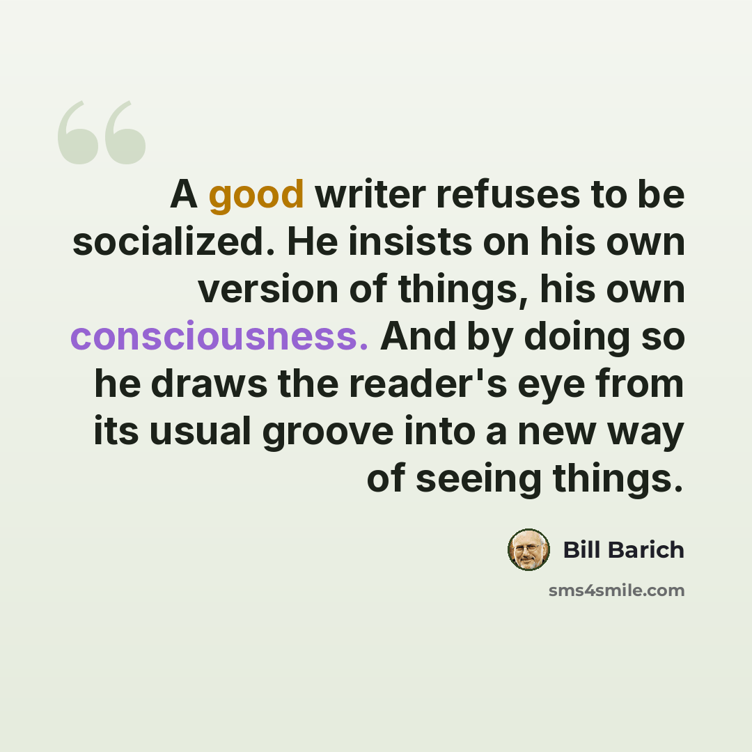 “A good writer refuses to be socialized. He insists on his own version of things, his own consciousness. And by doing so he draws the reader's eye from its usual groove into a new way of seeing things.” quote by Bill Barich