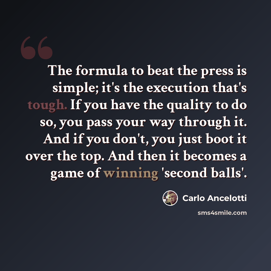 “The formula to beat the press is simple; it's the execution that's tough. If you have the quality to do so, you pass your way through it. And if you don't, you just boot it over the top. And then it becomes a game of winning 'second balls'.” quote by Carlo Ancelotti