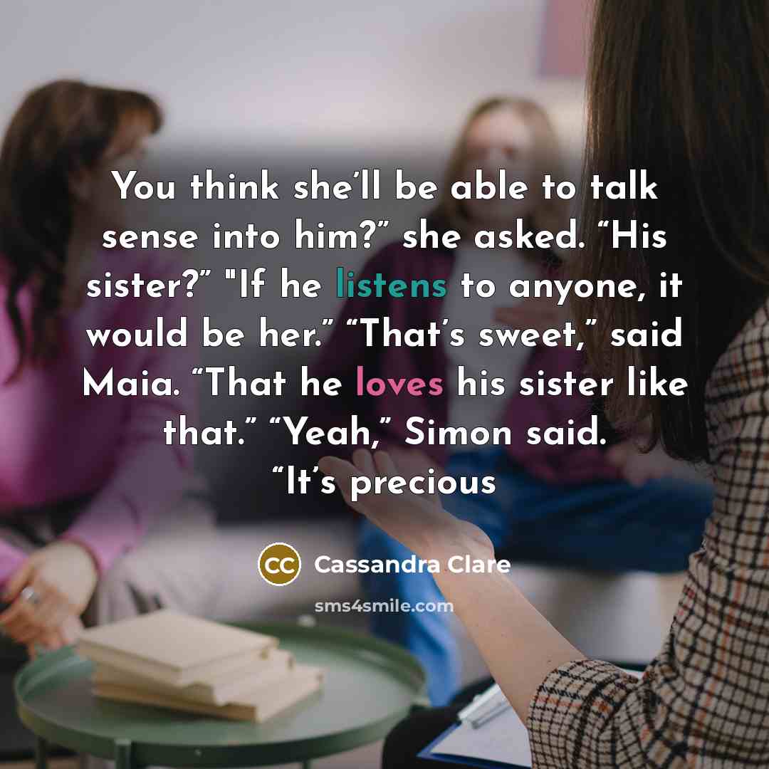 “You think she’ll be able to talk sense into him?” she asked. “His sister?” "If he listens to anyone, it would be her.” “That’s sweet,” said Maia. “That he loves his sister like that.” “Yeah,” Simon said. “It’s precious” quote by Cassandra Clare