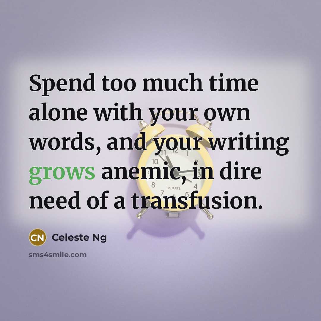 “Spend too much time alone with your own words, and your writing grows anemic, in dire need of a transfusion.” quote by Celeste Ng