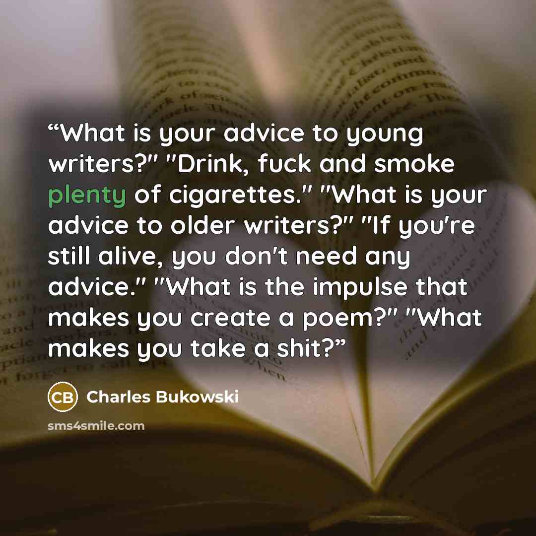 “What is your advice to young writers?" "Drink, fuck and smoke plenty of cigarettes." "What is your advice to older writers?" "If you're still alive, you don't need any advice." "What is the impulse that makes you create a poem?" "What makes you take a shit?” quote by Charles Bukowski