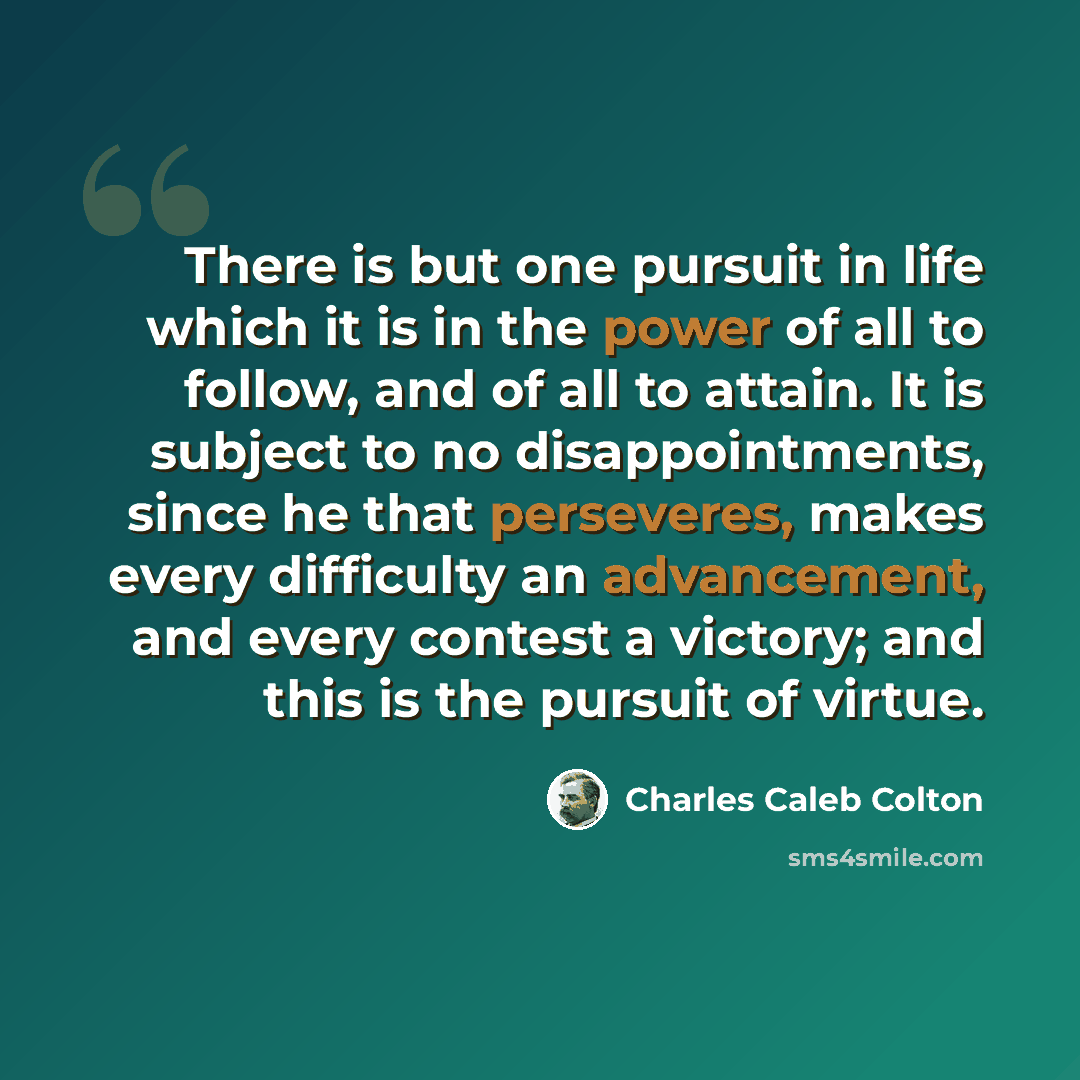 “There is but one pursuit in life which it is in the power of all to follow, and of all to attain. It is subject to no disappointments, since he that perseveres, makes every difficulty an advancement, and every contest a victory; and this is the pursuit of virtue.” quote by Charles Caleb Colton