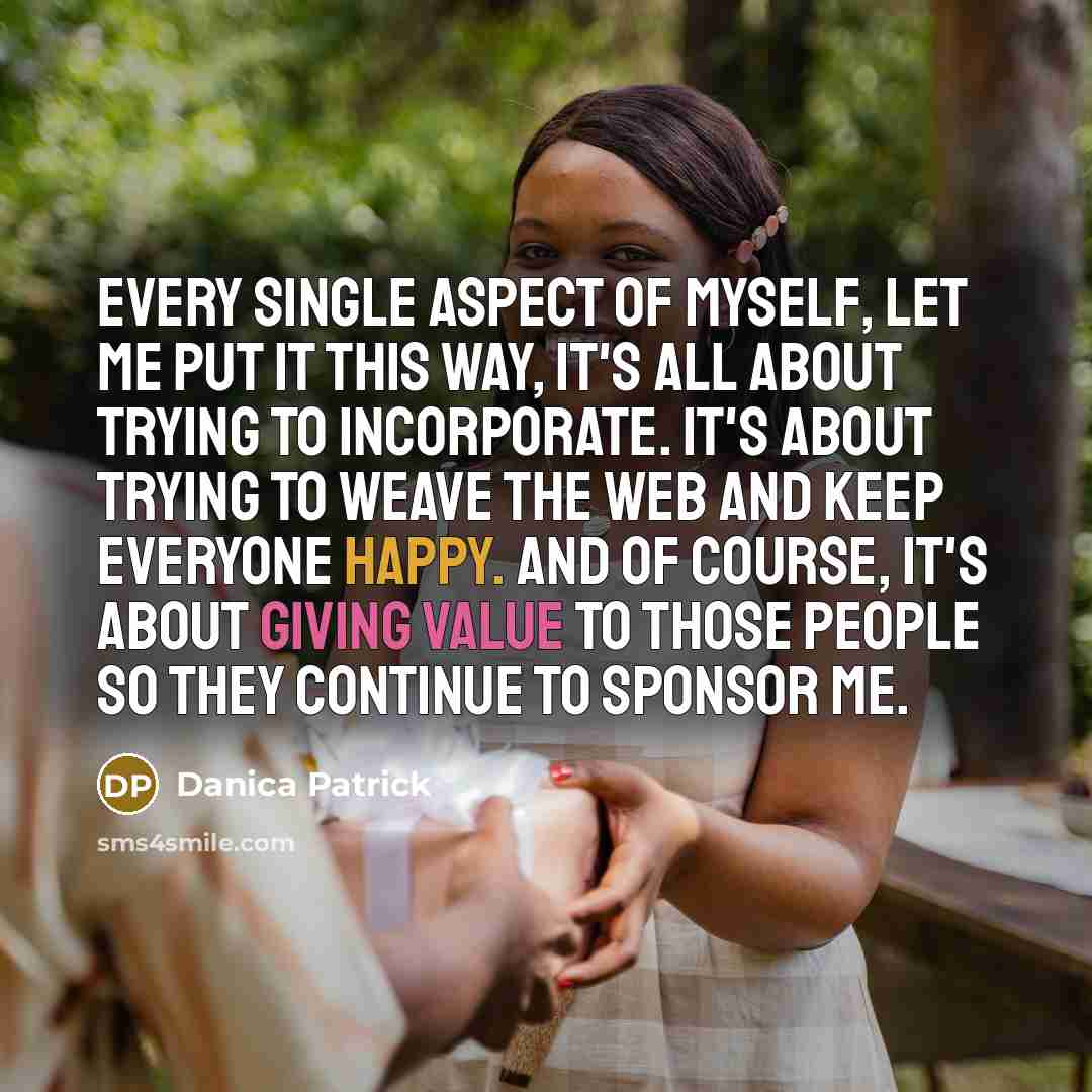“Every single aspect of myself, let me put it this way, it's all about trying to incorporate. It's about trying to weave the web and keep everyone happy. And of course, it's about giving value to those people so they continue to sponsor me.” quote by Danica Patrick