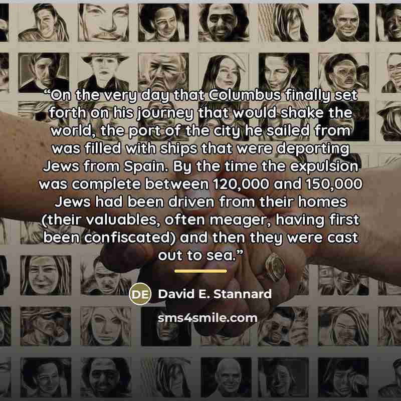 “On the very day that Columbus finally set forth on his journey that would shake the world, the port of the city he sailed from was filled with ships that were deporting Jews from Spain. By the time the expulsion was complete between 120,000 and 150,000 Jews had been driven from their homes (their…” quote by David E. Stannard