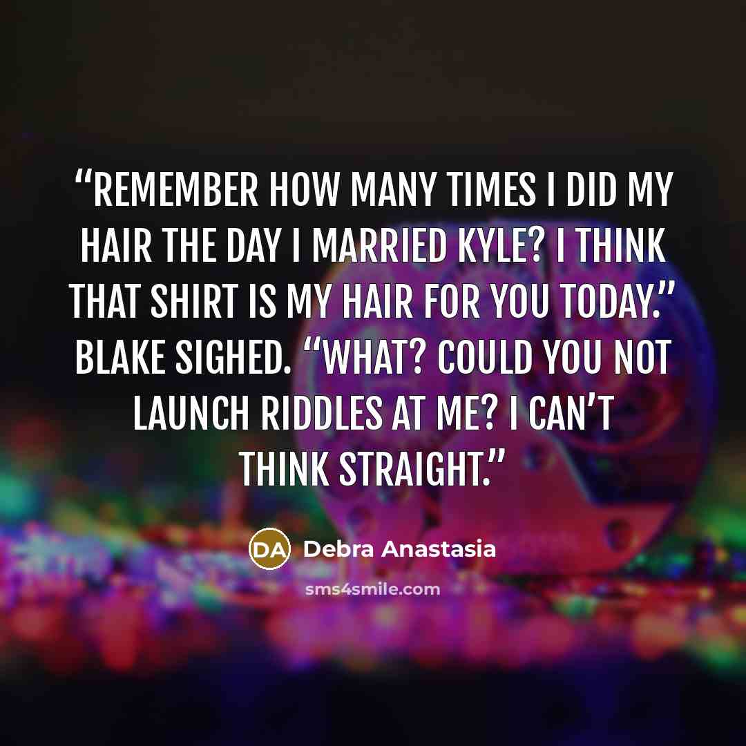 “Remember how many times I did my hair the day I married Kyle? I think that shirt is my hair for you today.” Blake sighed. “What? Could you not launch riddles at me? I can’t think straight.” quote by Debra Anastasia