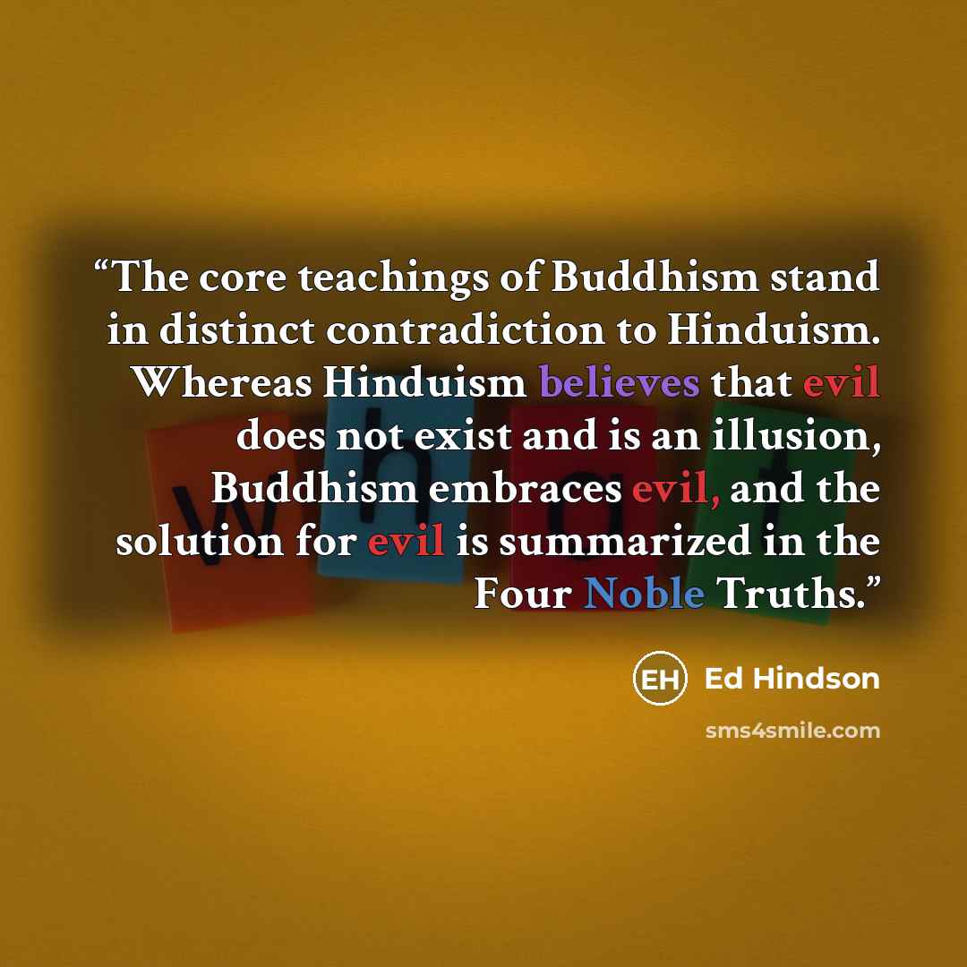 “The core teachings of Buddhism stand in distinct contradiction to Hinduism. Whereas Hinduism believes that evil does not exist and is an illusion, Buddhism embraces evil, and the solution for evil is summarized in the Four Noble Truths.” quote by Ed Hindson
