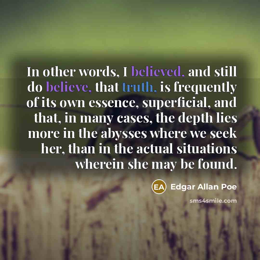 “In other words, I believed, and still do believe, that truth, is frequently of its own essence, superficial, and that, in many cases, the depth lies more in the abysses where we seek her, than in the actual situations wherein she may be found.” quote by Edgar Allan Poe
