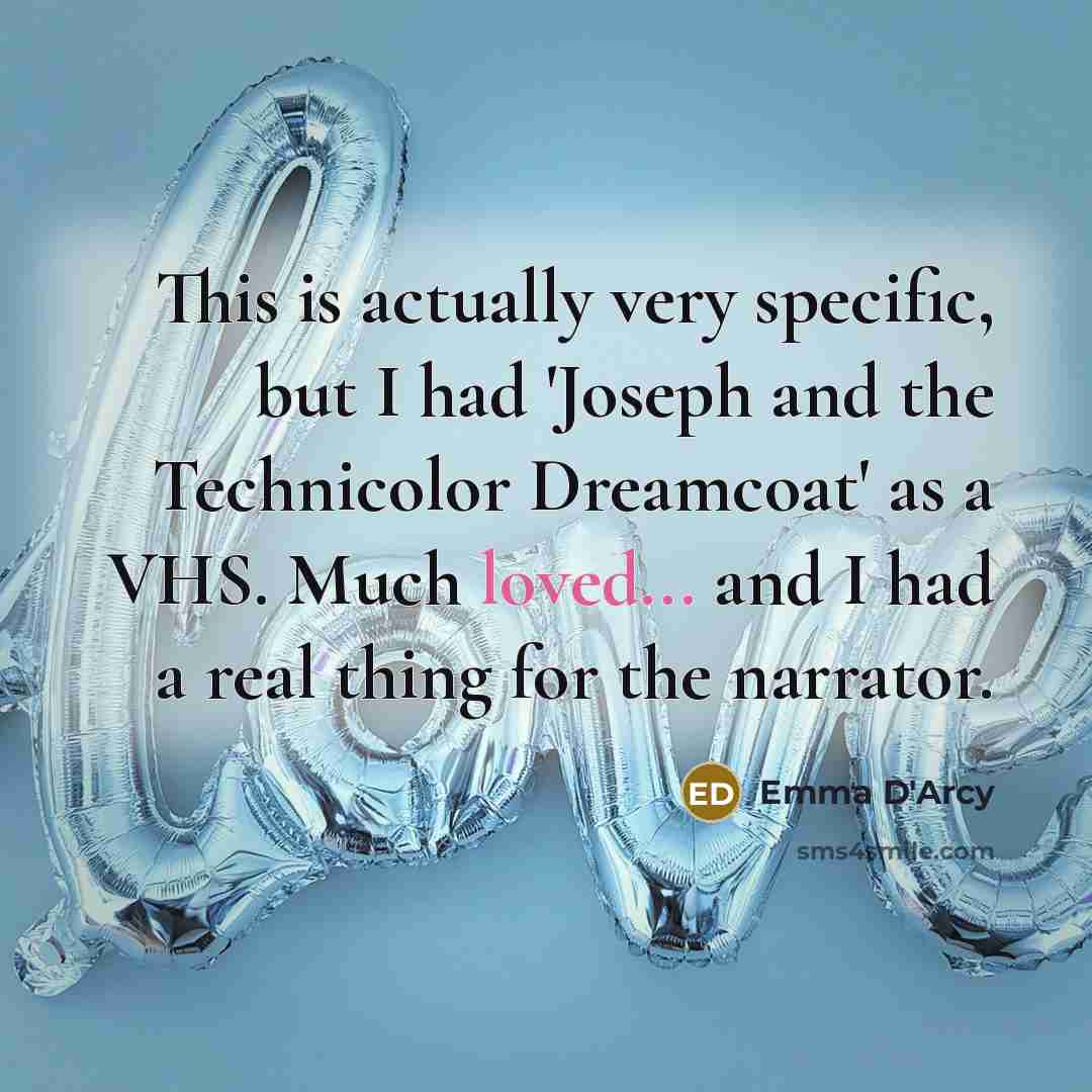 “This is actually very specific, but I had 'Joseph and the Technicolor Dreamcoat' as a VHS. Much loved... and I had a real thing for the narrator.” quote by Emma D'Arcy