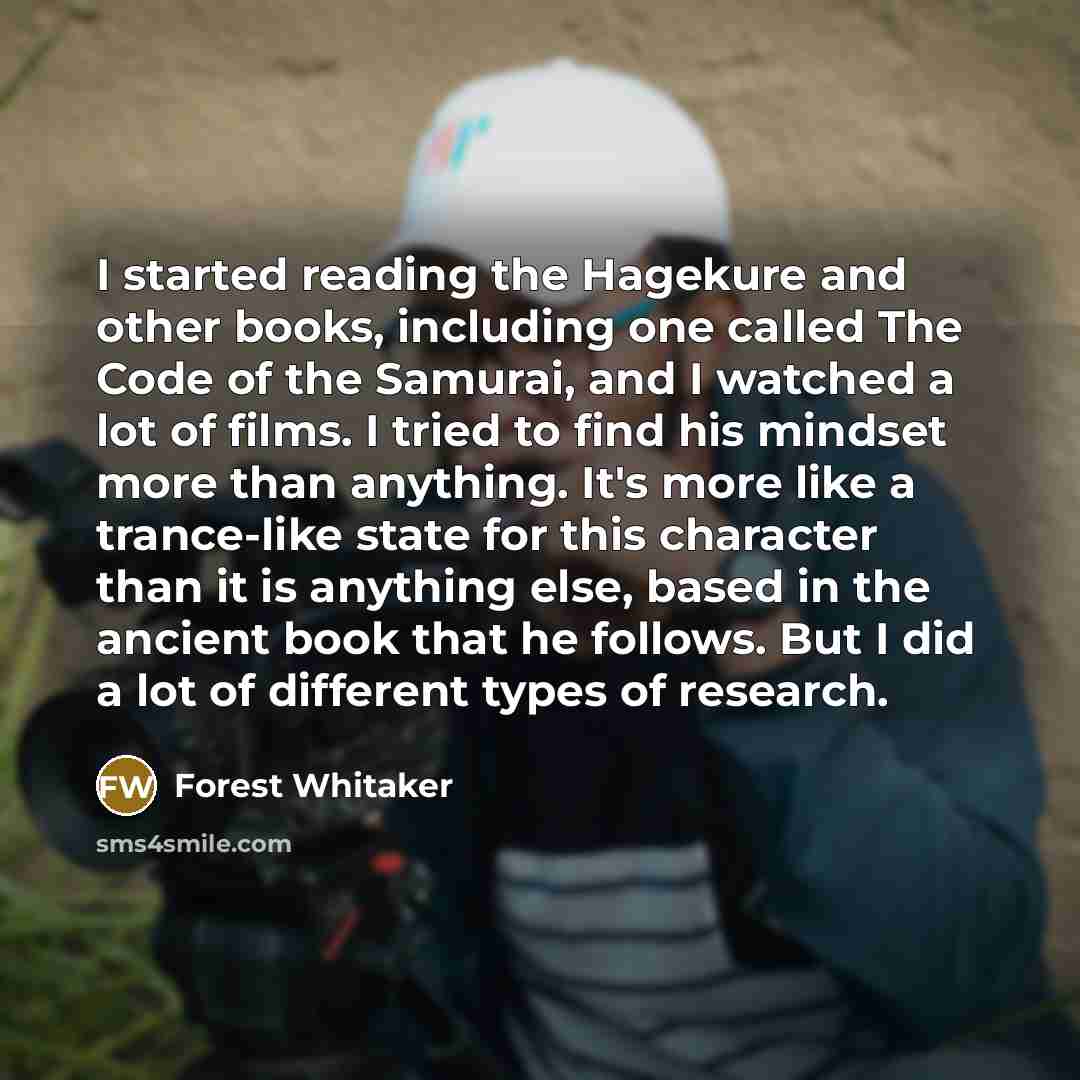 “I started reading the Hagekure and other books, including one called The Code of the Samurai, and I watched a lot of films. I tried to find his mindset more than anything. It's more like a trance-like state for this character than it is anything else, based in the ancient book that he follows. But…” quote by Forest Whitaker