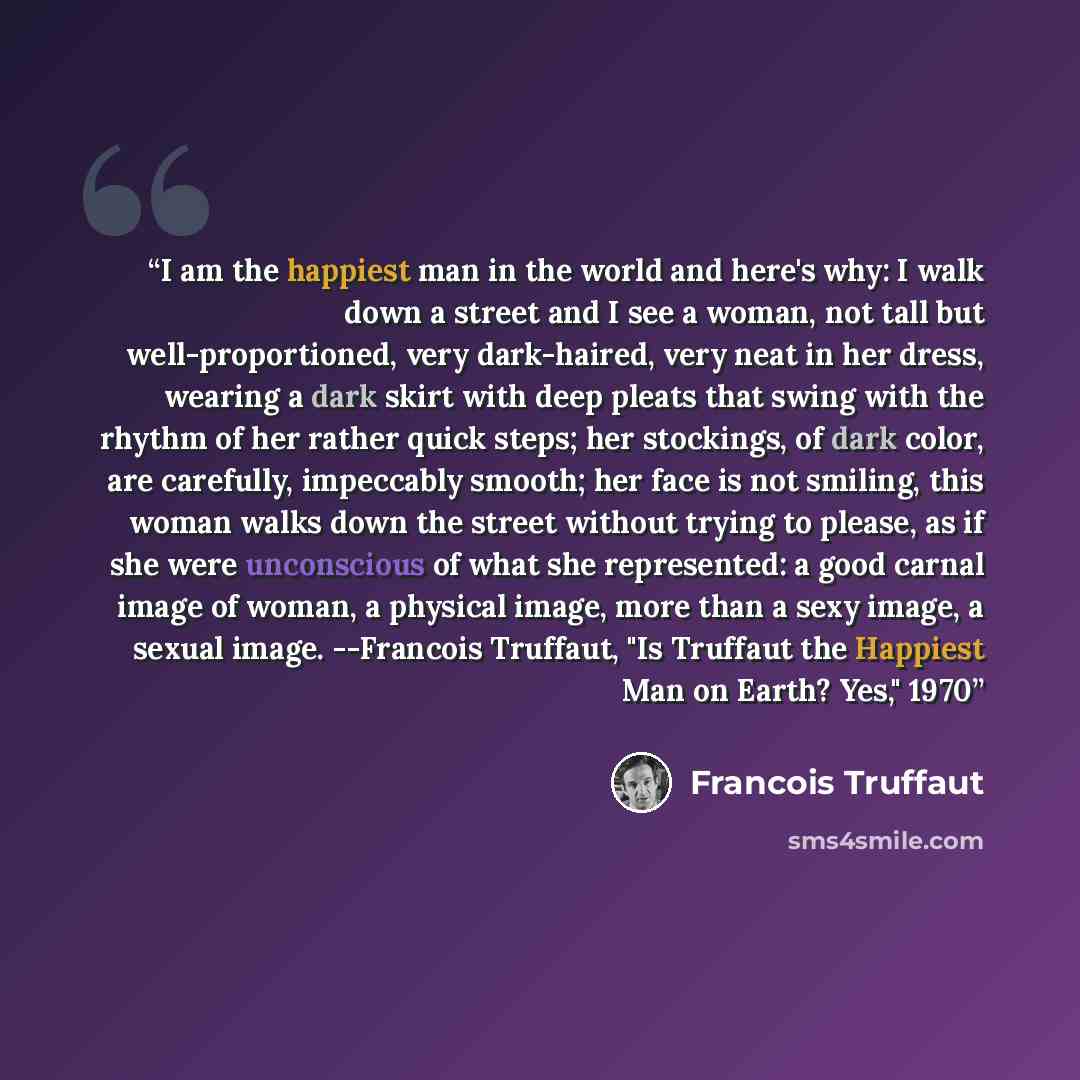 “I am the happiest man in the world and here's why: I walk down a street and I see a woman, not tall but well-proportioned, very dark-haired, very neat in her dress, wearing a dark skirt with deep pleats that swing with the rhythm of her rather quick steps; her stockings, of dark color, are…” quote by François Truffaut