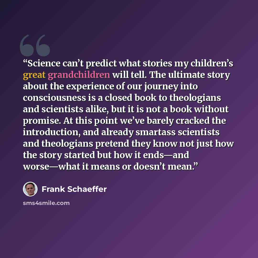 “Science can’t predict what stories my children’s great grandchildren will tell. The ultimate story about the experience of our journey into consciousness is a closed book to theologians and scientists alike, but it is not a book without promise. At this point we’ve barely cracked the introduction…” quote by Frank Schaeffer