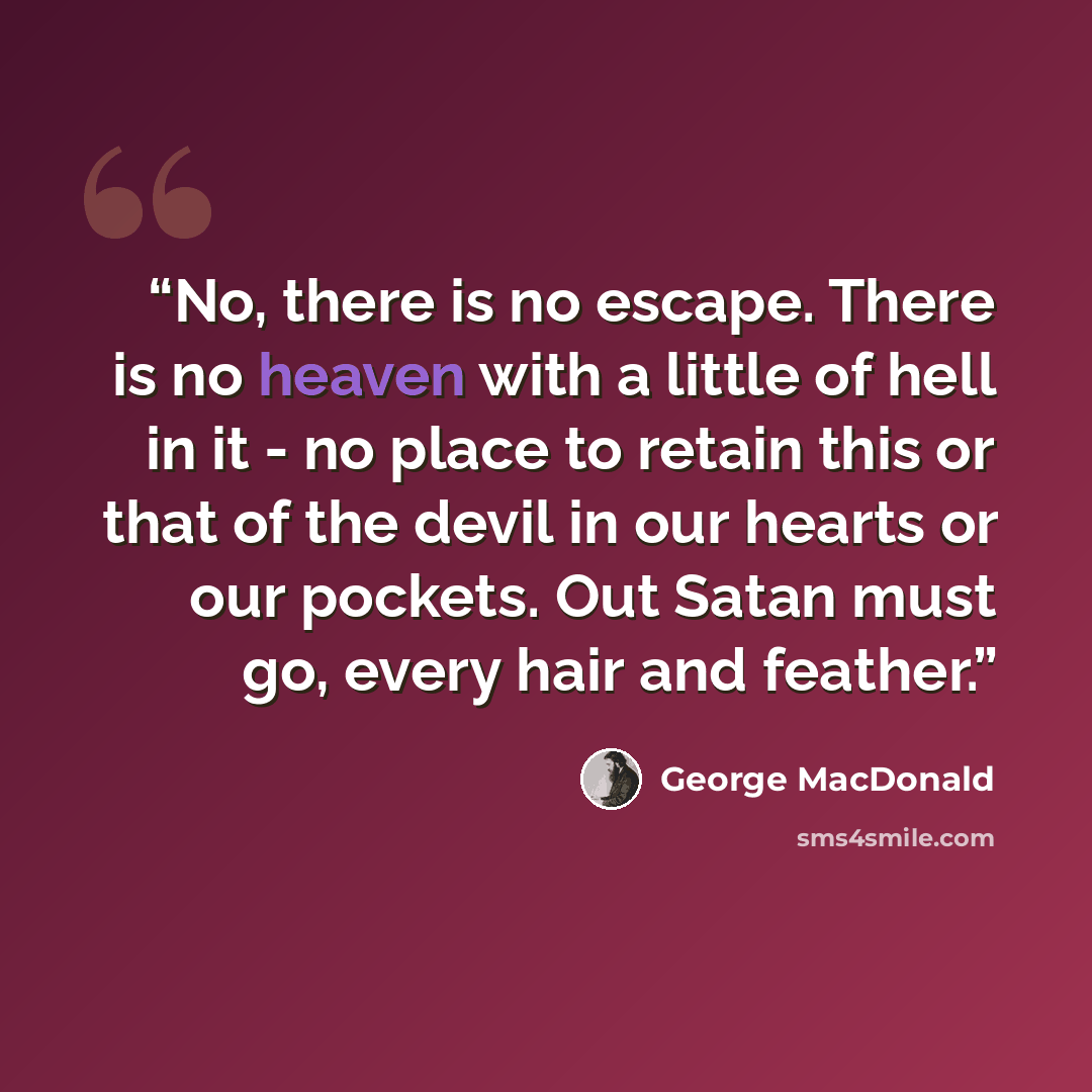 “No, there is no escape. There is no heaven with a little of hell in it - no place to retain this or that of the devil in our hearts or our pockets. Out Satan must go, every hair and feather.” quote by George MacDonald