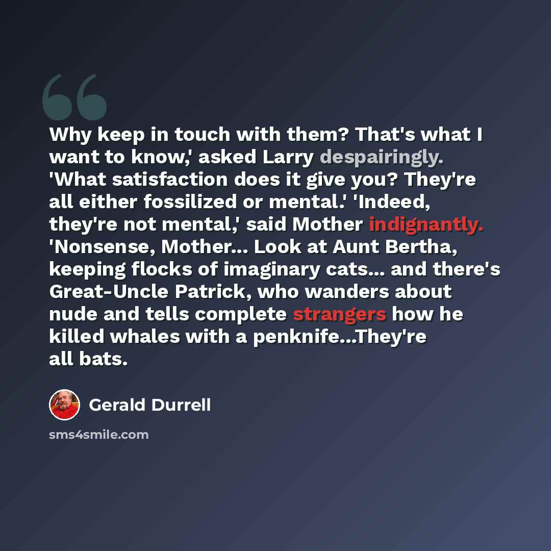 “Why keep in touch with them? That's what I want to know,' asked Larry despairingly. 'What satisfaction does it give you? They're all either fossilized or mental.' 'Indeed, they're not mental,' said Mother indignantly. 'Nonsense, Mother... Look at Aunt Bertha, keeping flocks of imaginary cats…” quote by Gerald Durrell
