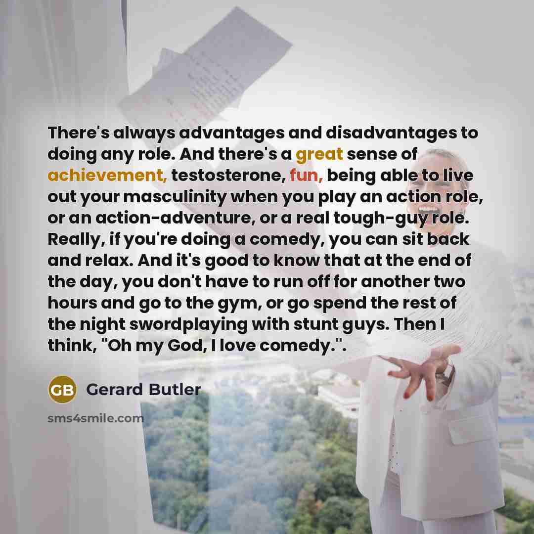 “There's always advantages and disadvantages to doing any role. And there's a great sense of achievement, testosterone, fun, being able to live out your masculinity when you play an action role, or an action-adventure, or a real tough-guy role. Really, if you're doing a comedy, you can sit back and…” quote by Gerard Butler