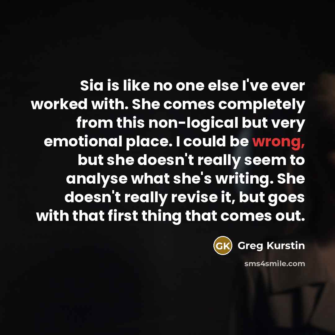 “Sia is like no one else I've ever worked with. She comes completely from this non-logical but very emotional place. I could be wrong, but she doesn't really seem to analyse what she's writing. She doesn't really revise it, but goes with that first thing that comes out.” quote by Greg Kurstin