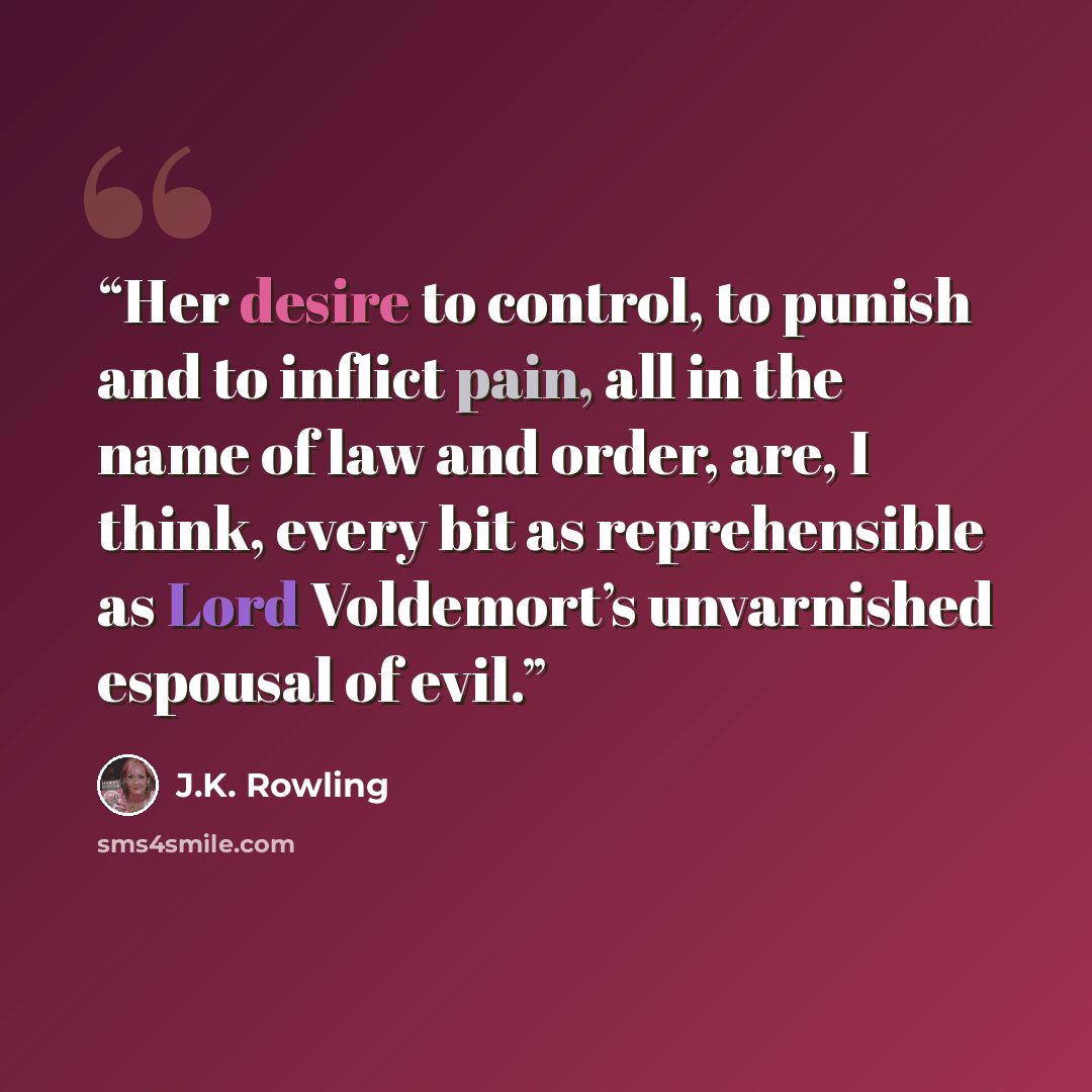 “Her desire to control, to punish and to inflict pain, all in the name of law and order, are, I think, every bit as reprehensible as Lord Voldemort’s unvarnished espousal of evil.” quote by J.K. Rowling