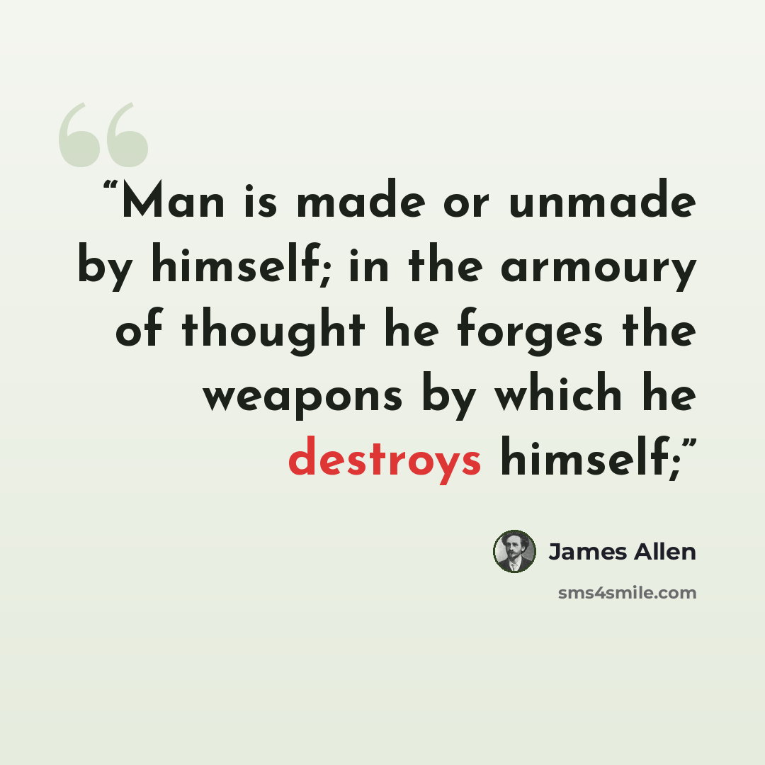 “Man is made or unmade by himself; in the armoury of thought he forges the weapons by which he destroys himself;” quote by James Allen