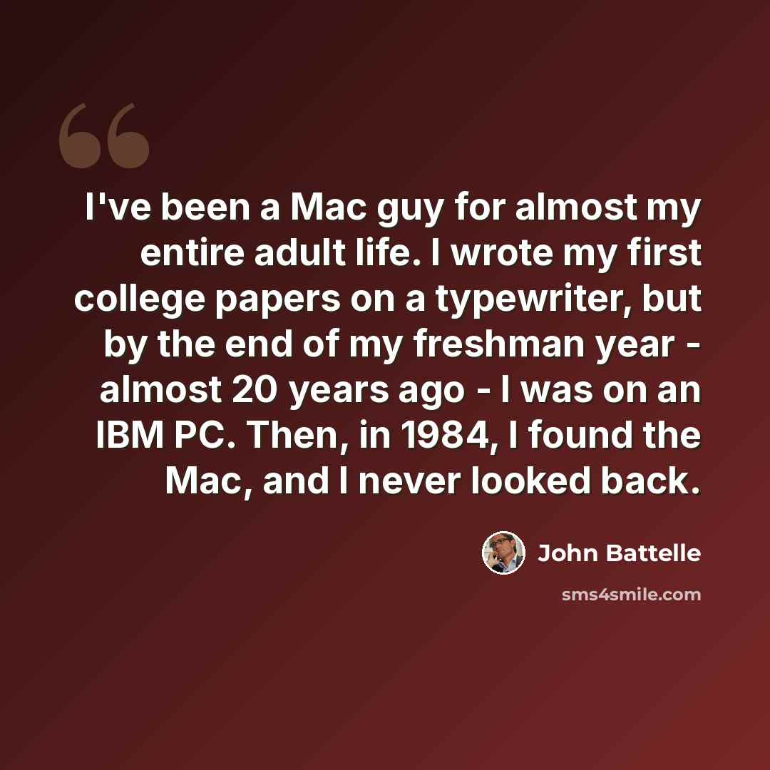 “I've been a Mac guy for almost my entire adult life. I wrote my first college papers on a typewriter, but by the end of my freshman year - almost 20 years ago - I was on an IBM PC. Then, in 1984, I found the Mac, and I never looked back.” quote by John Battelle