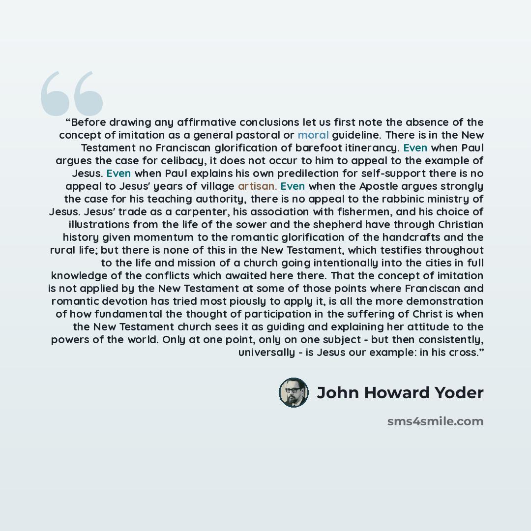 “Before drawing any affirmative conclusions let us first note the absence of the concept of imitation as a general pastoral or moral guideline. There is in the New Testament no Franciscan glorification of barefoot itinerancy. Even when Paul argues the case for celibacy, it does not occur to him to…” quote by John Howard Yoder