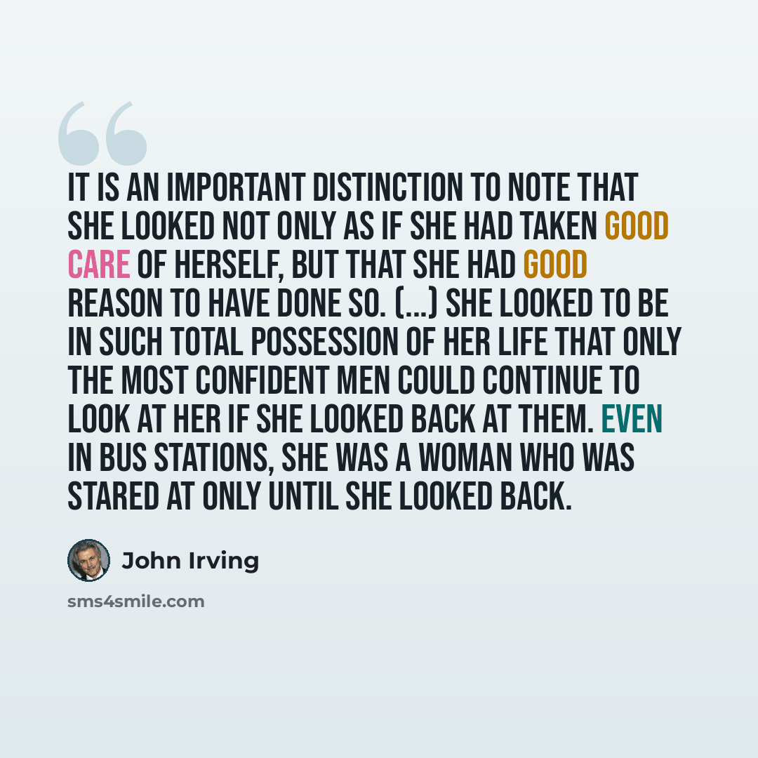 “It is an important distinction to note that she looked not only as if she had taken good care of herself, but that she had good reason to have done so. (...) She looked to be in such total possession of her life that only the most confident men could continue to look at her if she looked back at…” quote by John Irving